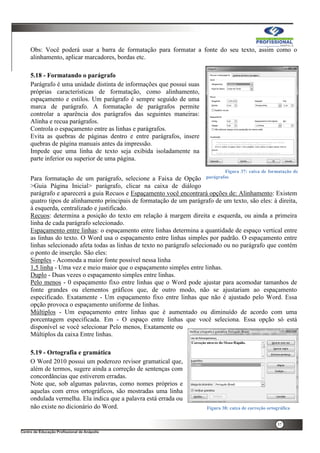 37
Obs: Você poderá usar a barra de formatação para formatar a fonte do seu texto, assim como o
alinhamento, aplicar marcadores, bordas etc.
5.18 - Formatando o parágrafo
Parágrafo é uma unidade distinta de informações que possui suas
próprias características de formatação, como alinhamento,
espaçamento e estilos. Um parágrafo é sempre seguido de uma
marca de parágrafo. A formatação de parágrafos permite
controlar a aparência dos parágrafos das seguintes maneiras:
Alinha e recua parágrafos.
Controla o espaçamento entre as linhas e parágrafos.
Evita as quebras de páginas dentro e entre parágrafos, insere
quebras de página manuais antes da impressão.
Impede que uma linha de texto seja exibida isoladamente na
parte inferior ou superior de uma página.
Para formatação de um parágrafo, selecione a Faixa de Opção
>Guia Página Inicial> parágrafo, clicar na caixa de diálogo
parágrafo e aparecerá a guia Recuos e Espaçamento você encontrará opções de: Alinhamento: Existem
quatro tipos de alinhamento principais de formatação de um parágrafo de um texto, são eles: à direita,
à esquerda, centralizado e justificado.
Recuos: determina a posição do texto em relação à margem direita e esquerda, ou ainda a primeira
linha de cada parágrafo selecionado.
Espaçamento entre linhas: o espaçamento entre linhas determina a quantidade de espaço vertical entre
as linhas do texto. O Word usa o espaçamento entre linhas simples por padrão. O espaçamento entre
linhas selecionado afeta todas as linhas de texto no parágrafo selecionado ou no parágrafo que contém
o ponto de inserção. São eles:
Simples - Acomoda a maior fonte possível nessa linha
1,5 linha - Uma vez e meio maior que o espaçamento simples entre linhas.
Duplo - Duas vezes o espaçamento simples entre linhas.
Pelo menos - 0 espaçamento fixo entre linhas que o Word pode ajustar para acomodar tamanhos de
fonte grandes ou elementos gráficos que, de outro modo, não se ajustariam ao espaçamento
especificado. Exatamente - Um espaçamento fixo entre linhas que não é ajustado pelo Word. Essa
opção provoca o espaçamento uniforme de linhas.
Múltiplos - Um espaçamento entre linhas que é aumentado ou diminuído de acordo com uma
porcentagem especificada. Em - O espaço entre linhas que você seleciona. Essa opção só está
disponível se você selecionar Pelo menos, Exatamente ou
Múltiplos da caixa Entre linhas.
5.19 - Ortografia e gramática
O Word 2010 possui um poderozo revisor gramatical que,
além de termos, sugere ainda a correção de sentenças com
concordâncias que estiverem erradas.
Note que, sob algumas palavras, como nomes próprios e
aquelas com erros ortográficos, são mostradas uma linha
ondulada vermelha. Ela indica que a palavra está errada ou
não existe no dicionário do Word.
Figura 37: caixa de formatação de
parágrafos
Figura 38: caixa de correção ortográfica
 