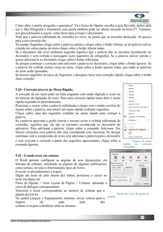 38
Como abrir a janela ortografia e gramática? Vá a Faixa de Opções escolha a guia Revisão, dentro dela
use a Aba Ortografia e Gramática, esta janela também pode ser aberta clicando na tecla F7. Vejamos,
nos procedimentos a seguir, como fazer para corrigir o documento:
Note que a palavra sublinhada de vermelho no texto, na janela que se encontra destacada. Os passos
para a sua correção são:
No campo Sugestões clique sobre a palavra correta e clique sobre o botão Alterar, se tal palavra estiver
contida em várias partes do texto clique sobre o botão Alterar todas.
Se o dicionário não tiver nenhuma sugestão significa que a palavra não se encontra reconhecido no
dicionário e será exibida a mensagem (sem sugestões de ortografia). Se a palavra estiver correta e
quiser adicioná-la ao dicionário clique sobre o botão Adicionar.
Se desejar continuar a correção sem adicionar a palavra no dicionário, clique sobre o botão Ignorar. Se
a palavra for exibida muitas vezes no texto, clique sobre o botão Ignorar todas, que todas as palavras
do texto serão ignoradas.
Se houver sugestões na caixa de Sugestões e desejares fazer uma correção rápida, clique sobre o botão
Auto correção.
5.20 - Correção através do Menu Rápido.
A correção de um texto pode ser feita enquanto está sendo digitado o texto ou
no término da digitação do texto. Para uma correção rápida basta abrir o menu
rápido seguindo os procedimentos:
Posicione o cursor sobre a palavra sublinhada e clique com o botão auxiliar do
mouse sobre a palavra, será aberto um menu rápido exibindo sugestões.
Clique sobre uma das sugestões exibidas no menu rápido para corrigir a
palavra.
Se a palavra apresenta a grafia correta e mesmo assim é exibida sublinhada de
vermelho, significa que ela não se encontra reconhecida no dicionário do
aplicativo. Para adicionar a palavra, clique sobre o comando Adicionar. Em
futuras correções essa palavra não será considerada com incorreta. Se desejar
continuar com a composição do texto sem adicionar a palavra para o dicionário
e sem executar a correção a partir das sugestões apresentadas, clique sobre o
comando Ignorar.
5.21 - Usando texto em colunas
O Word permite configurar as páginas de seus documentos em
formato de colunas, simulando as páginas de algumas publicações,
como jornais, revistas e determinados tipos de livros.
Execute os procedimentos a seguir:
Digite um texto de pelo menos dez linhas, posicione o cursor no
texto em dique em
Faixa de Opções > Guia Layout da Página > Colunas, adotando a
caixa de diálogos correspondente.
Selecione o ícone correspondente ao número de colunas que a
página deverá ter.
No painel Largura e Espaçamento, informe, novos valores para a
largura de cada uma das
colunas e/ou para a distância entre as mesmas.
Figura 39: menu
rápido de correção
ortográfica
Figura 40: Caixa de opções de
colunas
 