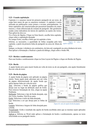 39
5.22 - Usando capitulação
Capitular é o caractere inicial do primeiro parágrafo de um texto, de
corpo bem maior do que os caracteres restantes. A capitular é muito
utilizada em publicações como jornais e revistas, principalmente. As
letras capitulares são caracterizadas por possuírem tamanhos de corpos
maiores, e fonte diferenciada do restante do parágrafo. São geralmente
usadas como indicadores de inícios de capítulos ou seções dos textos.
Para aplicá-las deve-se:
Vá a Faixa de Opções, Clique na Guia Inserir, escolha letra capitular,
clique sobre a capitulação desejada
No campo Fonte, escolha a fonte que irá capitular a letra.
Informe, se necessário, a quantidade de linhas ocupadas pela letra
capitular, a partir da primeira linha do parágrafo na caixa de Altura da
letra.
Indique, se desejar, à distância em centímetros, da letra até o parágrafo na caixa distância de texto.
Para aplicar a formatação e finalizar a janela de diálogo, clique sobre o botão OK.
5.23 - Bordas e sombreamento
Para usar bordas e sombreamento clique na Guia Layout da Página e clique em Bordas de Página.
5.24 - Borda
A opção borda serve para inserir borda em volta do texto ou de um parágrafo, esta opção literalmente
fica em volta do texto.
5.25 - Borda da página
A opção borda da página será aplicado na página
inteira. Nesta opção pode adicionar arte em volta
da página difererenciando da opção borda que
aplica apenas linha em volta do texto.
Arte: seleciona a borda da página gráfica que
deseja usar no lugar da definição atual de Estilo.
Para remover formatação de Arte, clique na opção
Nenhuma.
Definição: Seleciona o tipo de borda desejada, seja
ela: Caixa, Sombra, Três D ou outra.
Estilo: Seleciona o estilo da linha desejada.
Cor: Seleciona a cor que deseja para as linhas da
borda.
Largura: Seleciona a largura de linha desejada para
a borda.
Visualização: Exibe o resultado das opções de borda escolhidas antes que as mesmas sejam aplicadas
ao documento.
Aplicar a: Informa ao Word onde aplicar a formatação de borda e sombreamento, apenas no texto
selecionado ou no parágrafo inteiro.
Figura 41: caixa de
opções capitular
Figura 42: caixa de opções borda da página
 
