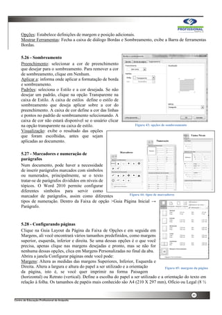 40
Opções: Estabelece definições de margem e posição adicionais.
Mostrar Ferramentas: Fecha a caixa de diálogo Bordas e Sombreamento, exibe a Barra de ferramentas
Bordas.
5.26 - Sombreamento
Preenchimento: selecionar a cor de preenchimento
que desejar para o sombreamento. Para remover a cor
de sombreamento, clique em Nenhum.
Aplicar a: informa onde aplicar a formatação de borda
e sombreamento.
Padrões: seleciona o Estilo e a cor desejada. Se não
desejar um padrão, clique na opção Transparente na
caixa de Estilo. A caixa de estilos define o estilo de
sombreamento que deseja aplicar sobre a cor do
preenchimento. A caixa de cor define a cor das linhas
e pontos no padrão de sombreamento selecionando. A
caixa de cor não estará disponível se o usuário clicar
na opção transparente na caixa de estilo.
Visualização: exibe o resultado das opções
que foram escolhidas, antes que sejam
aplicadas ao documento.
5.27 - Marcadores e numeração de
parágrafos
Num documento, pode haver a necessidade
de inserir parágrafos marcados com símbolos
ou numerados, principalmente, se o texto
tratar-se de parágrafos divididos em níveis de
tópicos. O Word 2010 permite configurar
diferentes símbolos para servir como
marcador de parágrafos, assim como diferentes
tipos de numeração. Dentro da Faixa de opção >Guia Página Inicial →
Parágrafo.
5.28 - Configurando páginas
Clique na Guia Layout da Página da Faixa de Opções e em seguida em
Margens, ali você encontrará vários tamanhos predefinidos, como margens
superior, esquerda, inferior e direita. Se uma dessas opções é o que você
precisa, apenas clique nas margens desejadas e pronto, mas se não for
nenhuma dessas opções, clica em Margens Personalizadas no final da aba.
Abrira a janela Configurar páginas onde você pode:
Margens: Altera as medidas das margens Superiores, Inferior, Esquerda e
Direita. Altera a largura e altura do papel a ser utilizado e a orientação
da página, isto é, se você quer imprimir na forma Paisagem
(horizontal) ou Retrato (vertical). Define a escolha do papel a ser utilizado e a orientação do texto em
relação à folha. Os tamanhos de papéis mais conhecido são A4 (210 X 297 mm), Ofício ou Legal (8 ½
Figura 43: opções de sombreamento
Figura 44: tipos de marcadores
Figura 45: margens da página
 