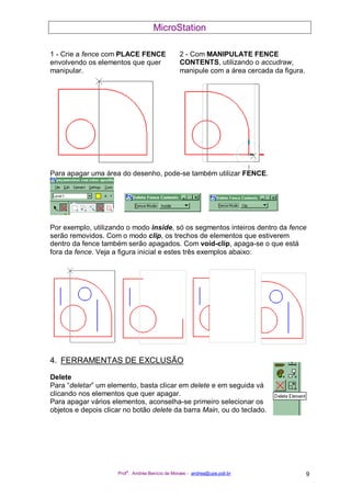 MicroStation
Prof
a
. Andréa Benício de Moraes - andrea@upe.poli.br 9
1 - Crie a fence com PLACE FENCE
envolvendo os elementos que quer
manipular.
2 - Com MANIPULATE FENCE
CONTENTS, utilizando o accudraw,
manipule com a área cercada da figura.
Para apagar uma área do desenho, pode-se também utilizar FENCE.
Por exemplo, utilizando o modo inside, só os segmentos inteiros dentro da fence
serão removidos. Com o modo clip, os trechos de elementos que estiverem
dentro da fence também serão apagados. Com void-clip, apaga-se o que está
fora da fence. Veja a figura inicial e estes três exemplos abaixo:
4. FERRAMENTAS DE EXCLUSÃO
Delete
Para “deletar” um elemento, basta clicar em delete e em seguida vá
clicando nos elementos que quer apagar.
Para apagar vários elementos, aconselha-se primeiro selecionar os
objetos e depois clicar no botão delete da barra Main, ou do teclado.
 