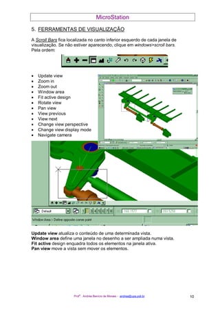 MicroStation
Prof
a
. Andréa Benício de Moraes - andrea@upe.poli.br 10
5. FERRAMENTAS DE VISUALIZAÇÃO
A Scroll Bars fica localizada no canto inferior esquerdo de cada janela de
visualização. Se não estiver aparecendo, clique em windows>scroll bars.
Pela ordem:
• Update view
• Zoom in
• Zoom out
• Window area
• Fit active design
• Rotate view
• Pan view
• View previous
• View next
• Change view perspective
• Change view display mode
• Navigate camera
Update view atualiza o conteúdo de uma determinada vista.
Window area define uma janela no desenho a ser ampliada numa vista.
Fit active design enquadra todos os elementos na janela ativa.
Pan view move a vista sem mover os elementos.
 