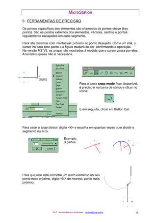 MicroStation
Prof
a
. Andréa Benício de Moraes - andrea@upe.poli.br 11
6. FERRAMENTAS DE PRECISÃO
Os pontos específicos dos elementos são chamados de pontos chave (key
points). São os pontos extremos dos elementos, vértices, centros e pontos
regularmente espaçados em cada segmento.
Para isto clicamos com <tentativa> próximo ao ponto desejado. Como um imã, o
cursor irá para este ponto e a figura mudará de cor, confirmando a operação.
Na versão MS V8, os snaps não mostrados à medida que o cursor passa por eles.
A tentativa quase não é necessária.
Para a barra snap mode ficar disponível,
é preciso ir na barra de status e clicar no
ícone:
E em seguida, clicar em Button Bar.
Para setar o snap divisor, digite <K> e escolha em quantas vezes quer dividir o
segmento ou arco.
Exemplo:
3 partes
Para que uma reta encontre um outro elemento no seu
ponto mais próximo, digite <N> de nearest, ponto mais
próximo.
 