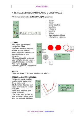 MicroStation
Prof
a
. Andréa Benício de Moraes - andrea@upe.poli.br 12
1
2
3
7. FERRAMENTAS DE MANIPULAÇÃO E MODIFICAÇÃO
7.1 Com as ferramentas de MANIPULAÇÃO, podemos:
• copiar
• mover
• copiar paralelo
• escalonar
• rotacionar
• espelhar
• alinhar
• fazer copias múltiplas
retangulares e polares
COPIAR
Para copiar um elemento:
1-clique em copy
2-defina o elemento no ponto
em que se quer duplicar.
3-Clique agora no ponto onde
quer posicionar o novo
elemento.
4-Com o data point, podem se
fazer múltiplas cópias, e com o
reset, finaliza-se o comando.
Para copiar diversos
elementos, primeiro selecione-os.
MOVER
Clique em move. O processo é idêntico ao anterior.
COPIAR ou MOVER PARALELO
1-clique em move parallel,
escolha copiar ou mover e
defina o elemento.
2-Determine a distancia com
o data point ou digite o valor
no quadro.
3-Clique do lado que quer
copiar ou mover.
Com o data point, podem se
fazer múltiplas cópias, com o
reset, se finaliza o comando.
 