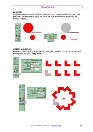 MicroStation
Prof
a
. Andréa Benício de Moraes - andrea@upe.poli.br 14
ALINHAR
Clique em align, escolha o sólido base e a forma como será alinhado (por cima,
por baixo, pela esquerda, etc.). Ao clicar em outros elementos, estes irão se
alinhar ao base.
CÓPIAS MÚLTIPLAS
Podemos construir uma matriz (array retangular) ou fazer cópias de um elemento
em torno de um pivô (array polar).
 
