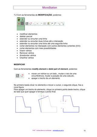 MicroStation
Prof
a
. Andréa Benício de Moraes - andrea@upe.poli.br 15
7.2 Com as ferramentas de MODIFICAÇÃO, podemos:
• modificar elementos
• deletar parcial
• estender ou encurtar uma linha
• estender ou encurtar duas linhas até a interseção
• estender ou encurtar uma linha até uma segunda linha
• cortar elementos na interseção com outros elementos cortantes (trim)
• cortar elementos com mais possibilidades
• Inserir vértice
• Remover vértice
• Arredondar vértice
• Chanfrar vértice
MODIFICAR
Com as ferramentas modify element e delet part of element, podemos:
• mover um vértice ou um lado , mudar o raio de uma
circunferência, mudar a posição de uma cota,etc.
• apagar o trecho de um elemento
No primeiro basta clicar no elemento e mover o cursor, o segundo clique, fixa a
nova figura.
Para apagar um trecho do elemento, clique no primeiro ponto deste trecho, clique
do lado que quer apagar e forneça o ponto final.
 