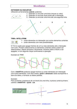 MicroStation
Prof
a
. Andréa Benício de Moraes - andrea@upe.poli.br 16
ESTENDER OU ENCURTAR
Utilizando as ferramentas extend, podemos:
1. Estender ou encurtar uma linha (mouse ou valor)
2. Estender ou encurtar duas linhas até a interseção
3. Estender ou encurtar uma linha até uma segunda linha
TRIM e INTELLITRIM:
• cortar elementos na interseção com outros elementos cortantes
• cortar elementos com mais possibilidades
O Trim é usado para apagar trechos de um ou mais elementos até a interseção
com outro. Primeiro selecionamos os elementos cortantes (todos podem ser
selecionados). Depois ativamos a ferramenta, clicamos sobre o trecho a ser
apagado, e num segundo clique confirmamos a operação.
Exemplo do TRIM:
Com o IntelliTrim podemos apagar trechos ou cortar elementos em interseção
com outros elementos. Com dois modos, quick e advanced, basta acompanhar a
barra de status, e fornecer os dados pedidos.
Exemplo:
Para aumentar a espessura de um trecho de uma linha, é preciso cortá-la primeiro
usando o IntelliTrim – quick - cut.
1 2 3
 
