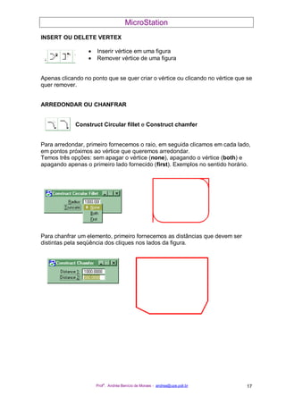 MicroStation
Prof
a
. Andréa Benício de Moraes - andrea@upe.poli.br 17
INSERT OU DELETE VERTEX
• Inserir vértice em uma figura
• Remover vértice de uma figura
Apenas clicando no ponto que se quer criar o vértice ou clicando no vértice que se
quer remover.
ARREDONDAR OU CHANFRAR
Construct Circular fillet e Construct chamfer
Para arredondar, primeiro fornecemos o raio, em seguida clicamos em cada lado,
em pontos próximos ao vértice que queremos arredondar.
Temos três opções: sem apagar o vértice (none), apagando o vértice (both) e
apagando apenas o primeiro lado fornecido (first). Exemplos no sentido horário.
Para chanfrar um elemento, primeiro fornecemos as distâncias que devem ser
distintas pela seqüência dos cliques nos lados da figura.
 