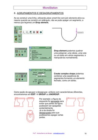 MicroStation
Prof
a
. Andréa Benício de Moraes - andrea@upe.poli.br 18
8. AGRUPAMENTOS E DESAGRUPAMENTOS
Ao se construir uma linha, utilizando place smart line com join elements ativo ou
mesmo quando se constrói um retângulo, não se pode apagar um segmento, a
menos que façamos um Drop element.
Drop element podemos quebrar
uma poligonal, uma célula, uma cota
ou um texto em vários segmentos, e
manipulá-los normalmente.
Create complex shape podemos
combinar uma seqüência de
segmentos formando um elemento
fechado, como um sólido.
Outra opção de agrupar e desagrupar, embora com características diferentes,
encontraremos em EDIT GROUP ou UNGROUP.
Por exemplo: a figura da
esquerda foi agrupada para
evitar que partes da figura
pudessem ser apagadas
acidentalmente.
Já a da direita foi
desagrupada para que
pudéssemos apagar certas
partes.
 