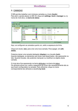 MicroStation
Prof
a
. Andréa Benício de Moraes - andrea@upe.poli.br 19
9. CAMADAS
O MS permite trabalhar com inúmeras camadas ou níveis (levels).
Para abrir a janela abaixo no MS V8, clique em settings, level e maneger ou no
ícone de nível ativo, na barra de status.
Aqui, se configuram as camadas quanto cor, estilo e espessura de linha.
Clique em levels, new, para criar uma nova camada. Para apagar, em edit,
delete.
Podemos deixar uma camada desligada (display) e ou travada (lock).
Quando desligada, os elementos que foram nela desenhados, não aparecerão na
tela. Quando travada, não podemos manipular ou modificar os objetos desta
camada.
O nível ativo fica aparecendo na barra attributes e na barra de status.
Os atributos ativos (cor, estilo e espessura de linha) não necessariamente são os
que foram configurados na camada. Para utilizá-los, clique no ícone
correspondente dos atributos e escolha by level.
 