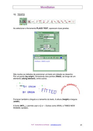 MicroStation
Prof
a
. Andréa Benício de Moraes - andrea@upe.poli.br 20
10. TEXTO
Ao selecionar a ferramenta PLACE TEXT, aparecem duas janelas:
São muitos os métodos de posicionar um texto em relação ao desenho:
Por um ponto (by origin), fornecendo dois pontos (fitted), ao longo de um
elemento (along element), entre outros.
Fornecer também o ângulo e o tamanho do texto. A altura (height) e largura
(width).
A fonte (INTL_), permite usar o Ç e ~. Outras como ARIAL e TIMES NEW
ROMAN, também.
 