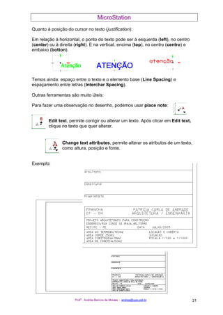 MicroStation
Prof
a
. Andréa Benício de Moraes - andrea@upe.poli.br 21
Quanto à posição do cursor no texto (justification):
Em relação à horizontal, o ponto do texto pode ser à esquerda (left), no centro
(center) ou à direita (right). E na vertical, encima (top), no centro (centro) e
embaixo (botton).
Temos ainda: espaço entre o texto e o elemento base (Line Spacing) e
espaçamento entre letras (Interchar Spacing).
Outras ferramentas são muito úteis:
Para fazer uma observação no desenho, podemos usar place note:
Edit text, permite corrigir ou alterar um texto. Após clicar em Edit text,
clique no texto que quer alterar.
Change text attributes, permite alterar os atributos de um texto,
como altura, posição e fonte.
Exemplo:
 