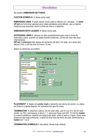 MicroStation
Prof
a
. Andréa Benício de Moraes - andrea@upe.poli.br 23
No quadro DIMENSION SETTINGS:
CUSTOM SYMBOLS deixe como está.
DIMENSION LINES pode deixar como está ou alterar cor, camada... O stack
off set vai funcionar apenas para cotas paralelas automáticas, use a mesma
distância que escolheu entre a linha de cota e o desenho.
DIMENSION WITH LEADER deixe como está.
EXTENSION LINES marque os dois quadradinhos para usar a linha de
extensão e para, quando as setas ficarem externas, a linha de cota não ficar
interrompida.
Off set e extension são dados em tamanho de letra. Ou seja, se o texto tem
altura 3 mm, o off set com 0,5 terá 1,5 mm.
Altere os attributos se preferir.
PLACEMENT digite em center mark o tamanho da marca de centro, ou deixe
em branco e ajuste depois, no momento em que for cotar.
TERMINATOR observe a altura. Se for usar seta, use 0.3 ou 0.5. Se for usar
stroke ou TIC, use largura e altura = 1, para que fique com 45º. O mínimo leader
é a menor distância, medida em largura de texto, entre a seta e o texto. Caso esta
distancia não seja suficiente, o texto irá ficar fora da linha de cota. Dimensione o
leader em 1 ou 2.
TERMINATOR SYMBOLS não altere. Deixe tudo default.
 