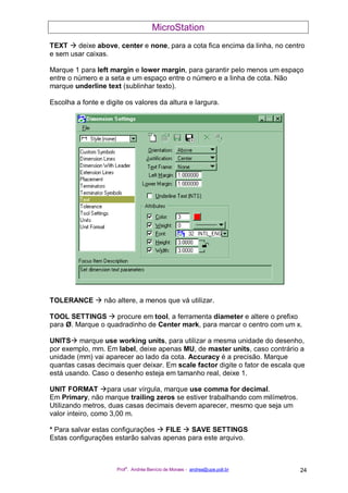 MicroStation
Prof
a
. Andréa Benício de Moraes - andrea@upe.poli.br 24
TEXT deixe above, center e none, para a cota fica encima da linha, no centro
e sem usar caixas.
Marque 1 para left margin e lower margin, para garantir pelo menos um espaço
entre o número e a seta e um espaço entre o número e a linha de cota. Não
marque underline text (sublinhar texto).
Escolha a fonte e digite os valores da altura e largura.
TOLERANCE não altere, a menos que vá utilizar.
TOOL SETTINGS procure em tool, a ferramenta diameter e altere o prefixo
para Ø. Marque o quadradinho de Center mark, para marcar o centro com um x.
UNITS marque use working units, para utilizar a mesma unidade do desenho,
por exemplo, mm. Em label, deixe apenas MU, de master units, caso contrário a
unidade (mm) vai aparecer ao lado da cota. Accuracy é a precisão. Marque
quantas casas decimais quer deixar. Em scale factor digite o fator de escala que
está usando. Caso o desenho esteja em tamanho real, deixe 1.
UNIT FORMAT para usar vírgula, marque use comma for decimal.
Em Primary, não marque trailing zeros se estiver trabalhando com milímetros.
Utilizando metros, duas casas decimais devem aparecer, mesmo que seja um
valor inteiro, como 3,00 m.
* Para salvar estas configurações FILE SAVE SETTINGS
Estas configurações estarão salvas apenas para este arquivo.
 