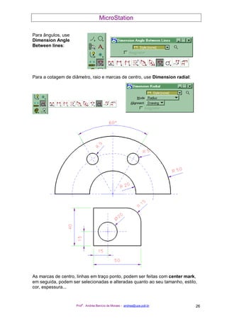 MicroStation
Prof
a
. Andréa Benício de Moraes - andrea@upe.poli.br 26
Para ângulos, use
Dimension Angle
Between lines:
Para a cotagem de diâmetro, raio e marcas de centro, use Dimension radial:
As marcas de centro, linhas em traço ponto, podem ser feitas com center mark,
em seguida, podem ser selecionadas e alteradas quanto ao seu tamanho, estilo,
cor, espessura...
 