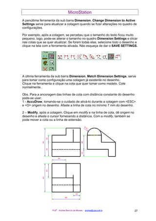MicroStation
Prof
a
. Andréa Benício de Moraes - andrea@upe.poli.br 27
A penúltima ferramenta da sub barra Dimension, Change Dimension to Active
Settings serve para atualizar a cotagem quando se fizer alterações no quadro de
configurações.
Por exemplo, após a cotagem, se percebeu que o tamanho do texto ficou muito
pequeno, logo, pode-se alterar o tamanho no quadro Dimension Settings e clicar
nas cotas que se quer atualizar. Se forem todas elas, selecione todo o desenho e
clique na tela com a ferramenta ativada. Não esqueça de dar o SAVE SETTINGS.
A última ferramenta da sub barra Dimension, Match Dimension Settings, serve
para tomar como configuração uma cotagem já existente no desenho.
Clique na ferramenta e clique na cota que quer tomar como modelo. Cote
normalmente.
Obs. Para a ancoragem das linhas de cota com distância constante do desenho
pode-se usar:
1 - AccuDraw, tomando-se o cuidado de ativá-lo durante a cotagem com <ESC>
e <O> origem no desenho. Afaste a linha de cota no mínimo 7 mm do desenho.
2 – Modify, após a cotagem. Clique em modify e na linha de cota, dê origem no
desenho e afaste o cursor fornecendo a distância. Com a modify, também se
pode mover a cota ou a linha de extensão.
 