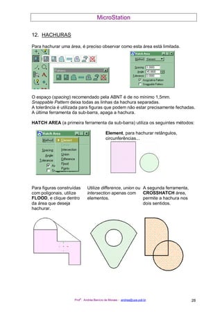 MicroStation
Prof
a
. Andréa Benício de Moraes - andrea@upe.poli.br 28
12. HACHURAS
Para hachurar uma área, é preciso observar como esta área está limitada.
O espaço (spacing) recomendado pela ABNT é de no mínimo 1,5mm.
Snappable Pattern deixa todas as linhas da hachura separadas.
A tolerância é utilizada para figuras que podem não estar precisamente fechadas.
A última ferramenta da sub-barra, apaga a hachura.
HATCH AREA (a primeira ferramenta da sub-barra) utiliza os seguintes métodos:
Element, para hachurar retângulos,
circunferências...
Para figuras construídas
com poligonais, utilize
FLOOD, e clique dentro
da área que deseja
hachurar.
Utilize difference, union ou
intersection apenas com
elementos.
A segunda ferramenta,
CROSSHATCH área,
permite a hachura nos
dois sentidos.
 
