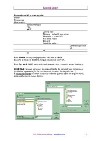 MicroStation
Prof
a
. Andréa Benício de Moraes - andrea@upe.poli.br 2
Entrando no MS – novo arquivo
Iniciar
Programas
Microstation
Janela manager
File
NEW
Janela new
Nomear : aulaMS_seu nome
Diretório: c: curso MS
File type: *.dgn
Drive C
Seed file: select
2D metric general
ok
ok
ok
Para ABRIR um arquivo já gravado, vá a File e OPEN.
Escolha o drive e o diretório. Clique no arquivo e em OK.
Para SALVAR: O MS salva automaticamente cada comando ao ser finalizado.
SEED FILE (arquivo semente) é a especificação de parâmetros e dimensões
(unidades, apresentação de coordenadas, formato de angulos, etc…).
É muito importante escolher o arquivo semente quando abrir um arquivo novo,
pois não há como mudar depois.
 