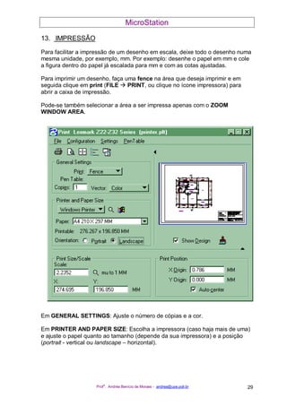 MicroStation
Prof
a
. Andréa Benício de Moraes - andrea@upe.poli.br 29
13. IMPRESSÃO
Para facilitar a impressão de um desenho em escala, deixe todo o desenho numa
mesma unidade, por exemplo, mm. Por exemplo: desenhe o papel em mm e cole
a figura dentro do papel já escalada para mm e com as cotas ajustadas.
Para imprimir um desenho, faça uma fence na área que deseja imprimir e em
seguida clique em print (FILE PRINT, ou clique no ícone impressora) para
abrir a caixa de impressão.
Pode-se também selecionar a área a ser impressa apenas com o ZOOM
WINDOW AREA.
Em GENERAL SETTINGS: Ajuste o número de cópias e a cor.
Em PRINTER AND PAPER SIZE: Escolha a impressora (caso haja mais de uma)
e ajuste o papel quanto ao tamanho (depende da sua impressora) e a posição
(portrait - vertical ou landscape – horizontal).
 