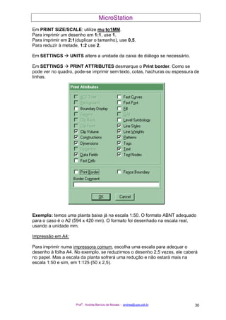 MicroStation
Prof
a
. Andréa Benício de Moraes - andrea@upe.poli.br 30
Em PRINT SIZE/SCALE: utilize mu to1MM.
Para imprimir um desenho em 1:1, use 1.
Para imprimir em 2:1(duplicar o tamanho), use 0,5.
Para reduzir à metade, 1:2 use 2.
Em SETTINGS UNITS altere a unidade da caixa de diálogo se necessário.
Em SETTINGS PRINT ATTRIBUTES desmarque o Print border. Como se
pode ver no quadro, pode-se imprimir sem texto, cotas, hachuras ou espessura de
linhas.
Exemplo: temos uma planta baixa já na escala 1:50. O formato ABNT adequado
para o caso é o A2 (594 x 420 mm). O formato foi desenhado na escala real,
usando a unidade mm.
Impressão em A4:
Para imprimir numa impressora comum, escolha uma escala para adequar o
desenho à folha A4. No exemplo, se reduzirmos o desenho 2,5 vezes, ele caberá
no papel. Mas a escala da planta sofrerá uma redução e não estará mais na
escala 1:50 e sim, em 1:125 (50 x 2,5).
 
