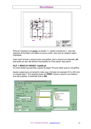 MicroStation
Prof
a
. Andréa Benício de Moraes - andrea@upe.poli.br 31
Para ser impressa num plotter na escala 1:1, ajuste a escala em 1, mas não
esqueça de formatar num papel um pouco maior, para que as margens sejam
impressas.
Caso você vá levar o arquivo para uma gráfica, leve o arquivo em extensão .plt,
pois pode ser que não tenham microstation lá. Para salvar, faça assim:
FILE BENTLEY DRIVER hp650.plt
Ou outro plotter que permita o ajuste do papel. Procure saber qual é o da gráfica.
Ajuste o papel para um tamanho maior que o formato (no exemplo 614 x 420 mm)
e a escala para 1. Em seguida clique em PRINT. Grave o arquivo num disket e
leve até a gráfica. A extensão final é .000.
 