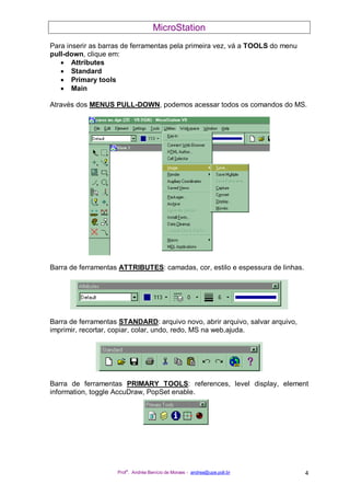 MicroStation
Prof
a
. Andréa Benício de Moraes - andrea@upe.poli.br 4
Para inserir as barras de ferramentas pela primeira vez, vá a TOOLS do menu
pull-down, clique em:
• Attributes
• Standard
• Primary tools
• Main
Através dos MENUS PULL-DOWN, podemos acessar todos os comandos do MS.
Barra de ferramentas ATTRIBUTES: camadas, cor, estilo e espessura de linhas.
Barra de ferramentas STANDARD: arquivo novo, abrir arquivo, salvar arquivo,
imprimir, recortar, copiar, colar, undo, redo, MS na web,ajuda.
Barra de ferramentas PRIMARY TOOLS: references, level display, element
information, toggle AccuDraw, PopSet enable.
 