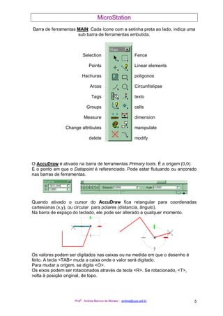 MicroStation
Prof
a
. Andréa Benício de Moraes - andrea@upe.poli.br 5
Barra de ferramentas MAIN: Cada ícone com a setinha preta ao lado, indica uma
sub barra de ferramentas embutida.
Selection Fence
Points Linear elements
Hachuras poligonos
Arcos Circunf/elipse
Tags texto
Groups cells
Measure dimension
Change attributes manipulate
delete modify
O AccuDraw é ativado na barra de ferramentas Primary tools. É a origem (0,0).
É o ponto em que o Datapoint é referenciado. Pode estar flutuando ou ancorado
nas barras de ferramentas.
Quando ativado o cursor do AccuDraw fica retangular para coordenadas
cartesianas (x,y), ou circular para polares (distancia, ângulo).
Na barra de espaço do teclado, ele pode ser alterado a qualquer momento.
Os valores podem ser digitados nas caixas ou na medida em que o desenho é
feito. A tecla <TAB> muda a caixa onde o valor será digitado.
Para mudar a origem, se digita <O>.
Os eixos podem ser rotacionados através da tecla <R>. Se rotacionado, <T>,
volta à posição original, de topo.
 