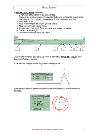 MicroStation
Prof
a
. Andréa Benício de Moraes - andrea@upe.poli.br 6
A BARRA DE STATUS apresenta:
1. O nome do comando ativo ou selecionado.
Seguido de sinal de maior (>) é apresentada uma solicitação de comando.
Seguido de dois pontos (:) é apresentada uma mensagem de erro.
2. Mensage Center
3. Ativa os comandos de snaps - pontos chave
4. Ativa e desativa as travas (locks)
5. Apresenta o nível ativo. Clicando, abre a janela de camadas.
6. Comandos de seleção
7. Mostra quando uma fence está ativa.
Quando um comando está ativo, aparece o dialog box TOOL SETTINGS, para
que sejam feitos os ajustes.
Por exemplo: comprimento e ângulo de um segmento.
Por exemplo: método de construção de uma circunferência, preenchimento e
diâmetro.
1 2 3 4 65 7
 