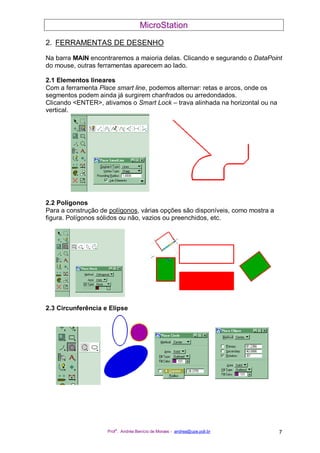 MicroStation
Prof
a
. Andréa Benício de Moraes - andrea@upe.poli.br 7
2. FERRAMENTAS DE DESENHO
Na barra MAIN encontraremos a maioria delas. Clicando e segurando o DataPoint
do mouse, outras ferramentas aparecem ao lado.
2.1 Elementos lineares
Com a ferramenta Place smart line, podemos alternar: retas e arcos, onde os
segmentos podem ainda já surgirem chanfrados ou arredondados.
Clicando <ENTER>, ativamos o Smart Lock – trava alinhada na horizontal ou na
vertical.
2.2 Polígonos
Para a construção de polígonos, várias opções são disponíveis, como mostra a
figura. Polígonos sólidos ou não, vazios ou preenchidos, etc.
2.3 Circunferência e Elipse
 