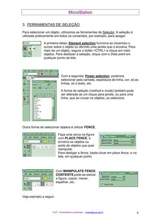 MicroStation
Prof
a
. Andréa Benício de Moraes - andrea@upe.poli.br 8
3. FERRAMENTAS DE SELEÇÃO
Para selecionar um objeto, utilizamos as ferramentas de Seleção: A seleção é
utilizada praticamente em todos os comandos, por exemplo, para apagar.
A primeira delas: Element selection funciona ao clicarmos o
cursor sobre o objeto ou abrindo uma janela que o envolva. Para
mais de um objeto, segure o botão <CTRL> e clique em mais
objetos. Para desfazer a seleção, clique com o Data point em
qualquer ponto da tela.
Com a segunda: Power selection, podemos
selecionar pela camada, espessura de linha, cor, só as
linhas, só o texto, etc.
A forma de seleção (method e mode) também pode
ser alterada de um clique para janela, ou para uma
linha, que ao cruzar os objetos, os seleciona.
Outra forma de selecionar objetos é utilizar FENCE.
Faça uma cerca na figura
com PLACE FENCE, e
envolva os objetos ou
parte de objetos que quer
manipular.
Para desligar a fence, basta clicar em place fence, e na
tela, em qualquer ponto.
Com MANIPULATE FENCE
CONTENTS pode-se esticar
a figura, copiar, mover,
espelhar, etc.
Veja exemplo a seguir:
 