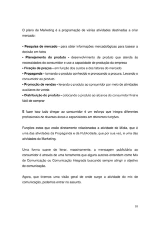 O plano de Marketing é a programação de várias atividades destinadas a criar
mercado:
• Pesquisa de mercado - para obter informações mercadológicas para basear a
decisão em fatos
• Planejamento do produto - desenvolvimento de produto que atenda às
necessidades do consumidor e use a capacidade de produção da empresa
• Fixação de preços - em função dos custos e dos fatores do mercado
• Propaganda - tornando o produto conhecido e provocando a procura. Levando o
consumidor ao produto
• Promoção de vendas - levando o produto ao consumidor por meio de atividades
auxiliares de venda
• Distribuição do produto - colocando o produto ao alcance do consumidor final e
fácil de comprar
E fazer isso tudo chegar ao consumidor é um esforço que integra diferentes
profissionais de diversas áreas e especialistas em diferentes funções.
Funções estas que estão diretamente relacionadas a atividade de Mídia, que é
uma das atividades da Propaganda e da Publicidade, que por sua vez, é uma das
atividades do Marketing.
Uma forma suave de levar, massivamente, a mensagem publicitária ao
consumidor é através de uma ferramenta que alguns autores entendem como Mix
de Comunicação ou Comunicação Integrada buscando sempre atingir o objetivo
de comunicação.
Agora, que tivemos uma visão geral de onde surge a atividade do mix de
comunicação, podemos entrar no assunto.

10

 