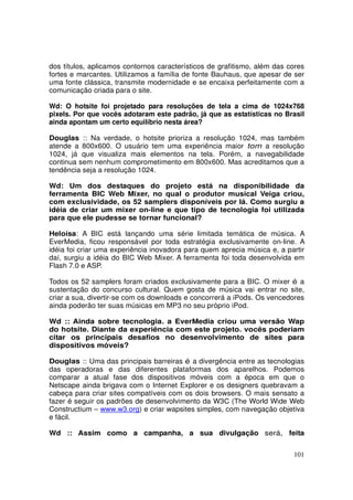dos títulos, aplicamos contornos característicos de grafitismo, além das cores
fortes e marcantes. Utilizamos a família de fonte Bauhaus, que apesar de ser
uma fonte clássica, transmite modernidade e se encaixa perfeitamente com a
comunicação criada para o site.
Wd: O hotsite foi projetado para resoluções de tela a cima de 1024x768
pixels. Por que vocês adotaram este padrão, já que as estatísticas no Brasil
ainda apontam um certo equilíbrio nesta área?
Douglas :: Na verdade, o hotsite prioriza a resolução 1024, mas também
atende a 800x600. O usuário tem uma experiência maior tom a resolução
1024, já que visualiza mais elementos na tela. Porém, a navegabilidade
continua sem nenhum comprometimento em 800x600. Mas acreditamos que a
tendência seja a resolução 1024.
Wd: Um dos destaques do projeto está na disponibilidade da
ferramenta BIC Web Mixer, no qual o produtor musical Veiga criou,
com exclusividade, os 52 samplers disponíveis por lá. Como surgiu a
idéia de criar um mixer on-line e que tipo de tecnologia foi utilizada
para que ele pudesse se tornar funcional?
Heloísa: A BIC está lançando uma série limitada temática de música. A
EverMedia, ficou responsável por toda estratégia exclusivamente on-line. A
idéia foi criar uma experiência inovadora para quem aprecia música e, a partir
daí, surgiu a idéia do BIC Web Mixer. A ferramenta foi toda desenvolvida em
Flash 7.0 e ASP.
Todos os 52 samplers foram criados exclusivamente para a BIC. O mixer é a
sustentação do concurso cultural. Quem gosta de música vai entrar no site,
criar a sua, divertir-se com os downloads e concorrerá a iPods. Os vencedores
ainda poderão ter suas músicas em MP3 no seu próprio iPod.
Wd :: Ainda sobre tecnologia. a EverMedia criou uma versão Wap
do hotsite. Diante da experiência com este projeto. vocês poderiam
citar os principais desafios no desenvolvimento de sites para
dispositivos móveis?
Douglas :: Uma das principais barreiras é a divergência entre as tecnologias
das operadoras e das diferentes plataformas dos aparelhos. Podemos
comparar a atual fase dos dispositivos móveis com a época em que o
Netscape ainda brigava com o Internet Explorer e os designers quebravam a
cabeça para criar sites compatíveis com os dois browsers. O mais sensato a
fazer é seguir os padrões de desenvolvimento da W3C (The World Wide Web
Constructium – www.w3.org) e criar wapsites simples, com navegação objetiva
e fácil.
Wd :: Assim como a campanha, a sua divulgação será, feita
101

 