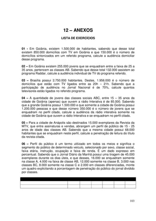 12 – ANEXOS
LISTA DE EXERCÍCIOS
01 - Em Goiânia, existem 1.500.000 de habitantes, sabendo que desse total
existem 850.000 domicílios com TV em Goiânia e que 150.000 é o número de
domicílios sintonizados em um referido programa, calcule a audiência domiciliar
desse programa.
02 – Em Goiânia existem 255.000 jovens que se enquadram entre a faixa de 25 a
35 anos, pertencem as classes AB. Sabendo que desse total 132.000 assistem ao
programa Raddar, calcule a audiência individual de TV do programa referido.
03 – Brasília possui 2.750.000 habitantes. Destes, 1.956.000 é o número de
domicílios que estão com TV ligados entre as 20h – 21h. Sabendo que a
participação de audiência no Jornal Nacional é de 70%, calcule quantos
televisores estão ligados no referido programa.
04 – A quantidade de jovens das classes sociais ABC, entre 15 – 35 anos da
cidade de Goiânia (apenas) que ouvem a rádio Interativa é de 85.000. Sabendo
que a grande Goiânia possui 1.500.000 e que somente a cidade de Goiânia possui
1.200.000 pessoas e que desse número 350.000 é o número de jovens que se
enquadram no perfil citado, calcule a audiência da rádio interativa somente na
cidade de Goiânia que ouvem a rádio Interativa e se enquadram no perfil citado.
05 – Para a cidade de Anápolis são destinados 15.000 exemplares da Revista da
MTV, que entre assinaturas e vendas, abrangem um perfil de público de 15 - 25
anos de idade das classes AB. Sabendo que a mesma cidade possui 68.000
habitantes que se enquadram neste perfil, calcule a penetração de leitura do título
da revista citada.
06 – Perfil do público é um termo utilizado em todos os meios e significa o
segmento do público de determinado veículo, selecionado por sexo, classe social,
faixa etária, instrução, ocupação e faixa de renda. É um dado expresso em
percentual. Sabendo que o Jornal Diário da Manhã possui uma tiragem de 45.000
exemplares durante os dias úteis, e que desses, 16.000 se enquadram somente
na classe A, 4.000 na faixa de classe AB, 12.000 somente na classe B, 3.000 nas
classes BC, 8.000 somente na classe C e 2.000 em classes diferenciadas, monte
um quadro explicitando a porcentagem de penetração do público do jornal dividido
por classes.

103

 