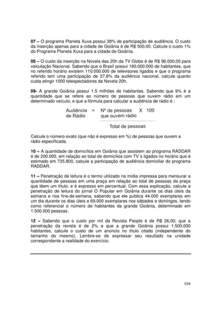 07 – O programa Planeta Xuxa possui 38% de participação de audiência. O custo
da inserção apenas para a cidade de Goiânia é de R$ 500.00. Calcule o custo 1%
do Programa Planeta Xuxa para a cidade de Goiânia.
08 – O custo da inserção na Novela das 20h da TV Globo é de R$ 96.000,00 para
veiculação Nacional. Sabendo que o Brasil possui 180.000.000 de habitantes, que
no referido horário existem 110.000.000 de televisores ligados e que o programa
referido tem uma participação de 27,8% da audiência nacional, calcule quanto
custa atingir 1000 telespectadores da Novela 20h.
09- A grande Goiânia possui 1,5 milhões de habitantes. Sabendo que 9% é a
quantidade que se refere ao número de pessoas que ouvem rádio em um
determinado veículo, e que a fórmula para calcular a audiência de rádio é :

Calcule o número exato (que não é expresso em %) de pessoas que ouvem a
rádio especificada.
10 – A quantidade de domicílios em Goiânia que assistem ao programa RADDAR
é de 200.000, em relação ao total de domicílios com TV´s ligados no horário que é
estimado em 735.800, calcule a participação de audiência domiciliar do programa
RADDAR.
11 – Penetração de leitura é o termo utilizado na mídia impressa para mensurar a
quantidade de pessoas em uma praça em relação ao total de pessoas da praça
que lêem um título; e é expresso em percentual. Com essa explicação, calcule a
penetração de leitura do jornal O Popular em Goiânia durante os dias úteis da
semana e nos fins-de-semana, sabendo que ele publica 44.000 exemplares em
um dia durante os dias úteis e 69.000 exemplares nos sábados e domingos, tendo
como referencial o número de habitantes da grande Goiânia, determinado em
1.500.000 pessoas.
12 – Sabendo que o custo por mil da Revista People é de R$ 26,00; que a
penetração da revista é de 2% e que a grande Goiânia possui 1.500.000
habitantes, calcule o custo de um anúncio no título citado (independente do
tamanho do mesmo). Lembre-se de expressar seu resultado na unidade
correspondente a realidade do exercício.

104

 
