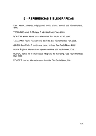 13 – REFERÊNCIAS BIBLIOGRÁFICAS
SANT´ANNA, Armando. Propaganda: teoria, prática, técnica. São Paulo:Pioneira,
1998.
VERONEZZI, José C. Mídia de A a Z. São Paulo:Flight, 2005.
DORDOR, Xavier. Mídia/ Mídia Alternativa. São Paulo: Nobel, 2007
TAMANAHA, Paulo. Planejamento de mídia. São Paulo:Prentice Hall, 2006.
JONES, John Philip. A publicidade como negócio. São Paulo:Nobel, 2002.
NETO, Ângelo F. Midialização: o poder da mídia. São Paulo:Nobel, 2006.
OGDEN, James R. Comunicação integrada de marketing. São Paulo:Prentece
Hall, 2002.
ZENLTER, Herbert. Gerenciamento de mídia. São Paulo:Nobel, 2001.

105

 