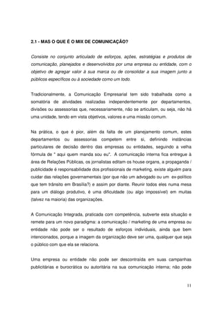 2.1 - MAS O QUE É O MIX DE COMUNICAÇÃO?
Consiste no conjunto articulado de esforços, ações, estratégias e produtos de
comunicação, planejados e desenvolvidos por uma empresa ou entidade, com o
objetivo de agregar valor à sua marca ou de consolidar a sua imagem junto a
públicos específicos ou à sociedade como um todo.
Tradicionalmente, a Comunicação Empresarial tem sido trabalhada como a
somatória de atividades realizadas independentemente por departamentos,
divisões ou assessorias que, necessariamente, não se articulam, ou seja, não há
uma unidade, tendo em vista objetivos, valores e uma missão comum.
Na prática, o que é pior, além da falta de um planejamento comum, estes
departamentos

ou

assessorias

competem

entre

si,

definindo

instâncias

particulares de decisão dentro das empresas ou entidades, seguindo a velha
fórmula de " aqui quem manda sou eu". A comunicação interna fica entregue à
área de Relações Públicas, os jornalistas editam os house organs, a propaganda /
publicidade é responsabilidade dos profissionais de marketing, existe alguém para
cuidar das relações governamentais (por que não um advogado ou um ex-político
que tem trânsito em Brasília?) e assim por diante. Reunir todos eles numa mesa
para um diálogo produtivo, é uma dificuldade (ou algo impossível) em muitas
(talvez na maioria) das organizações.
A Comunicação Integrada, praticada com competência, subverte esta situação e
remete para um novo paradigma: a comunicação / marketing de uma empresa ou
entidade não pode ser o resultado de esforços individuais, ainda que bem
intencionados, porque a imagem da organização deve ser uma, qualquer que seja
o público com que ela se relaciona.
Uma empresa ou entidade não pode ser descontraída em suas campanhas
publicitárias e burocrática ou autoritária na sua comunicação interna; não pode

11

 