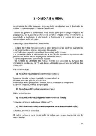 3 - O MÍDIA E A MÍDIA
A estratégia de mídia depende, antes de tudo, do objetivo que é destinado às
mídias, no contexto geral do objetivo publicitário.
Trata-se de garantir a transmissão mais eficaz, para que se atinja o objetivo da
propaganda, isto é, aquela que fornecerá a melhor relação entre o investimento, a
quantidade, a qualidade, a intensidade, a freqüência e a rapidez com que os
consumidores serão atingidos.
A estratégia deve determinar, entre outros:
- os tipos de mídias mais adequados e aptos para atingir os objetivos publicitários
e particularmente os clientes potenciais do produto;
- a divisão do orçamento entre diferentes mídias, se for o caso;
- a prioridade dada à intensidade ou à freqüência, quando o orçamento não
permitir que ambas sejam empregadas ao mesmo tempo;
- a pressão publicitária conforme as regiões;
- os métodos de utilização das mídias: formato dos anúncios ou duração das
mensagens no rádio ou na TV; uso da cor, utilização sucessiva ou simultânea dos
meios, etc.
Eis a classificação:
a) Veículos visuais (para serem lidos ou vistos)
Imprensa: jornais, revistas e periódicos especializados
Outdoor: cartazes, painéis e luminosos
Publicidade direta: prospectos, folhetos, cartas, catálogos e congêneres
Exibições: displays, vitrinas e exposições.
b) Veículos auditivos (para serem ouvidos)
Rádio e alto-falantes.
c) Veículos audiovisuais (para serem ouvidos e vistos)
Televisão, cinema e audiovisual (slides ou VT).
d) Veículos funcionais (para desempenhar uma determinada função)
Amostras, brindes e concursos.
O melhor veículo é uma combinação de todos eles, a que chamamos mix de
comunicação.
14

 