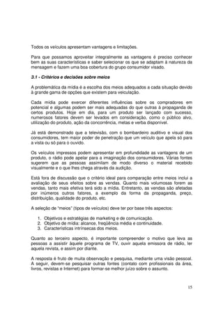 Todos os veículos apresentam vantagens e limitações.
Para que possamos aproveitar integralmente as vantagens é preciso conhecer
bem as suas características e saber selecionar os que se adaptam à natureza da
mensagem e fazem uma boa cobertura do grupo consumidor visado.
3.1 - Critérios e decisões sobre meios
A problemática da mídia é a escolha dos meios adequados a cada situação devido
à grande gama de opções que existem para veiculação.
Cada mídia pode exercer diferentes influências sobre os compradores em
potencial e algumas podem ser mais adequadas do que outras à propaganda de
certos produtos. Hoje em dia, para um produto ser lançado com sucesso,
numerosos fatores devem ser levados em consideração, como o público alvo,
utilização do produto, ação da concorrência, metas e verba disponível.
Já está demonstrado que a televisão, com o bombardeiro auditivo e visual dos
consumidores, tem maior poder de penetração que um veículo que apela só para
a vista ou só para o ouvido.
Os veículos impressos podem apresentar em profundidade as vantagens de um
produto, o rádio pode apelar para a imaginação dos consumidores. Várias fontes
sugerem que as pessoas assimilam de modo diverso o material recebido
visualmente e o que lhes chega através da audição.
Está fora de discussão que o critério ideal para comparação entre meios inclui a
avaliação de seus efeitos sobre as vendas. Quanto mais volumosas forem as
vendas, tanto mais efetiva terá sido a mídia. Entretanto, as vendas são afetadas
por inúmeros outros fatores, a exemplo da forma da propaganda, preço,
distribuição, qualidade do produto, etc.
A seleção de “meios” (tipos de veículos) deve ter por base três aspectos:
1. Objetivos e estratégias de marketing e de comunicação.
2. Objetivo de mídia: alcance, freqüência média e continuidade.
3. Características intrínsecas dos meios.
Quanto ao terceiro aspecto, é importante compreender o motivo que leva as
pessoas a assistir àquele programa de TV, ouvir aquela emissora de rádio, ler
aquela revista, e assim por diante.
A resposta é fruto de muita observação e pesquisa, mediante uma visão pessoal.
A seguir, devem-se pesquisar outras fontes (contato com profissionais da área,
livros, revistas e Internet) para formar-se melhor juízo sobre o assunto.

15

 