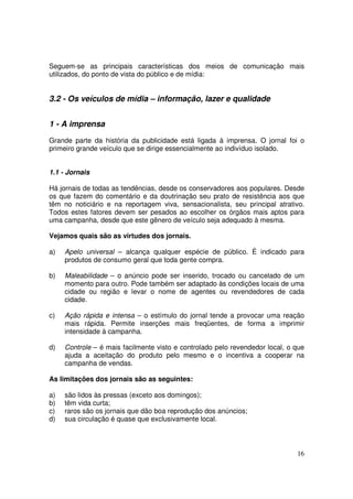 Seguem-se as principais características dos meios de comunicação mais
utilizados, do ponto de vista do público e de mídia:

3.2 - Os veículos de mídia – informação, lazer e qualidade
1 - A imprensa
Grande parte da história da publicidade está ligada à imprensa. O jornal foi o
primeiro grande veículo que se dirige essencialmente ao indivíduo isolado.
1.1 - Jornais
Há jornais de todas as tendências, desde os conservadores aos populares. Desde
os que fazem do comentário e da doutrinação seu prato de resistência aos que
têm no noticiário e na reportagem viva, sensacionalista, seu principal atrativo.
Todos estes fatores devem ser pesados ao escolher os órgãos mais aptos para
uma campanha, desde que este gênero de veículo seja adequado à mesma.
Vejamos quais são as virtudes dos jornais.
a)

Apelo universal – alcança qualquer espécie de público. É indicado para
produtos de consumo geral que toda gente compra.

b)

Maleabilidade – o anúncio pode ser inserido, trocado ou cancelado de um
momento para outro. Pode também ser adaptado às condições locais de uma
cidade ou região e levar o nome de agentes ou revendedores de cada
cidade.

c)

Ação rápida e intensa – o estímulo do jornal tende a provocar uma reação
mais rápida. Permite inserções mais freqüentes, de forma a imprimir
intensidade à campanha.

d)

Controle – é mais facilmente visto e controlado pelo revendedor local, o que
ajuda a aceitação do produto pelo mesmo e o incentiva a cooperar na
campanha de vendas.

As limitações dos jornais são as seguintes:
a)
b)
c)
d)

são lidos às pressas (exceto aos domingos);
têm vida curta;
raros são os jornais que dão boa reprodução dos anúncios;
sua circulação é quase que exclusivamente local.

16

 