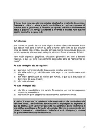 O jornal é um meio que oferece notícias, atualidade e prestação de serviços.
Favorece a crítica, o debate e ganha credibilidade ao registrar a palavra. O
público leitor é qualificado e formador de opinião. Permite o detalhamento
sobre o produto ou serviço anunciado e favorece o alcance num público
adulto, masculino e classe A/B.

1.2 - Revistas
Nas classes de padrão de vida mais folgado é hábito a leitura de revistas. Há as
que apelam mais para o homem ou para a mulher, bem como as que circulam
entre as classes rica e média. Elas são por isso mesmo mais seletivas do que os
jornais, no que se refere ao sexo, categoria sócio-econômica e vocação, do leitor.
Têm maior expansão geográfica, circulando geralmente em todo o território
nacional, o que as torna especialmente adequadas para as “campanhas de
marca”.
As suas vantagens são as seguintes:
a)
b)
c)
d)

permitem melhor reprodução dos anúncios e melhor aparência;
têm vida mais longa, são lidas com mais vagar, o que permite textos mais
longos;
têm maior porcentagem de leitores por número, o que faz a circulação ser
bem maior do que a tiragem;
são mais seletivas.

As suas limitações são:
a)
b)

não têm a maleabilidade dos jornais. Os anúncios têm que ser preparados
com muita antecedência;
representam grave desperdício nas campanhas estritamente locais.

A revista é uma fonte de referência e de autoridade na discussão dos mais
variados temas. Tem conteúdo aprofundado e a linguagem do segmento a
que se destina. É um veículo de consulta e colecionável. Serve igualmente a
um público qualificado e formador de opinião. Oferece a segmentação por
gênero e favorece a continuidade e o trabalho de apoio à imagem, por causa
da qualidade de reprodução do anúncio.

17

 