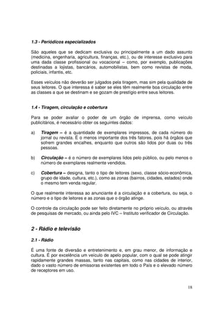 1.3 - Periódicos especializados
São aqueles que se dedicam exclusiva ou principalmente a um dado assunto
(medicina, engenharia, agricultura, finanças, etc.), ou de interesse exclusivo para
uma dada classe profissional ou vocacional – como, por exemplo, publicações
destinadas a lojistas, bancários, automobilistas, bem como revistas de moda,
policiais, infantis, etc.
Esses veículos não deverão ser julgados pela tiragem, mas sim pela qualidade de
seus leitores. O que interessa é saber se eles têm realmente boa circulação entre
as classes a que se destinam e se gozam de prestígio entre seus leitores.
1.4 - Tiragem, circulação e cobertura
Para se poder avaliar o poder de um órgão de imprensa, como veículo
publicitários, é necessário obter os seguintes dados:
a)

Tiragem – é a quantidade de exemplares impressos, de cada número do
jornal ou revista. É o menos importante dos três fatores, pois há órgãos que
sofrem grandes encalhes, enquanto que outros são lidos por duas ou três
pessoas.

b)

Circulação – é o número de exemplares lidos pelo público, ou pelo menos o
número de exemplares realmente vendidos.

c)

Cobertura – designa, tanto o tipo de leitores (sexo, classe sócio-econômica,
grupo de idade, cultura, etc.), como as zonas (bairros, cidades, estados) onde
o mesmo tem venda regular.

O que realmente interessa ao anunciante é a circulação e a cobertura, ou seja, o
número e o tipo de leitores e as zonas que o órgão atinge.
O controle da circulação pode ser feito diretamente no próprio veículo, ou através
de pesquisas de mercado, ou ainda pelo IVC – Instituto verificador de Circulação.

2 - Rádio e televisão
2.1 - Rádio
É uma fonte de diversão e entretenimento e, em grau menor, de informação e
cultura. É por excelência um veículo de apelo popular, com o qual se pode atingir
rapidamente grandes massas, tanto nas capitais, como nas cidades de interior,
dado o vasto número de emissoras existentes em todo o País e o elevado número
de receptores em uso.

18

 