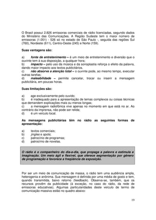 O Brasil possui 2.826 emissoras comerciais de rádio licenciadas, segundo dados
do Ministério das Comunicações. A Região Sudeste tem o maior número de
emissoras (1.051) - 526 só no estado de São Paulo -, seguida das regiões Sul
(760), Nordeste (611), Centro-Oeste (245) e Norte (159).
Suas vantagens são:
a)
fonte de entretenimento – é um meio de entretenimento e diversão que o
ouvinte tem á sua disposição, a qualquer hora;
b)
impacto – pelo uso da música e da sonoplastia reforça o efeito da palavra,
dando maior impacto aos textos publicitários.
c)
não absorve a atenção total – o ouvinte pode, ao mesmo tempo, executar
outras tarefas;
d)
maleabilidade – permite cancelar, trocar ou inserir a mensagem
publicitária, em poucas horas.
Suas limitações são:
a)
age exclusivamente pelo ouvido;
b)
é inadequado para a apresentação de temas complexos ou coisas técnicas
que demandem explicações mais ou menos longas;
c)
a mensagem radiofônica vive apenas no momento em que está no ar. Ao
contrário da imprensa, não pode ser relida;
d)
é um veículo local.
As mensagens publicitárias têm no rádio as seguintes formas de
apresentação:
a)
b)
c)
d)

textos comerciais;
jingles e spots;
patrocínio de programas;
patrocínio de novelas.

O rádio é o companheiro do dia-a-dia, que propaga a palavra e estimula a
imaginação. Um meio ágil e flexível, que oferece segmentação por gênero
de programação e favorece a freqüência de exposição.

Por ser um meio de comunicação de massa, o rádio tem uma audiência ampla,
heterogenia e anônima. Sua mensagem é definida por uma média de gosto e tem,
quando transmitida, baixo retorno (feedback). Observa-se, também, que os
recursos provêm da publicidade (à exceção, no caso do rádio, da rede de
emissoras educativas). Algumas particularidades deste veículo de termo de
comunicação massiva estão no quadro abaixo:
19

 