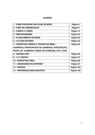 SUMÁRIO
1 - COMO PREPARAR UM PLANO DE MÍDIA

Página 3

2 - O MIX DE COMUNICAÇÃO

Página 9

3 - O MÍDIA E A MÍDIA

Página 14

4 – MERCHANDISING

Página 45

5 - PLANEJAMENTO DE MÍDIA

Página 50

6 – O PLANO DE MÍDIA

Página 53

7 – PRINCIPAIS TERMOS E TÉCNIAS DE MÍDIA –

Página 58

AUDIÊNCIA, PARTICIPAÇÃO DE AUDIÊNCIA, PENETRAÇÃO,
PERFIL DE AUDIÊNCIA. ÍNDICE DE AFINIDADE, CPP e CPM.
8 – SISTEMA GRP

Página 66

9 – A TV DIGITAL

Página 74

10 – MARKETING VIRAL

Página 86

11 – ANUNCIANDO NA INTERNET

Página 91

12 – ANEXOS

Página 103

13 – REFERÊNCIA BIBLIOGRÁFICA

Págnia 105

2

 