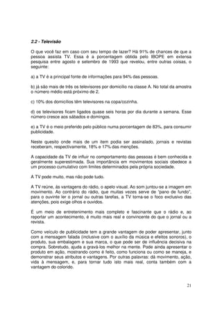 2.2 - Televisão
O que você faz em caso com seu tempo de lazer? Há 91% de chances de que a
pessoa assista TV. Essa é a porcentagem obtida pelo IBOPE em extensa
pesquisa entre agosto e setembro de 1993 que revelou, entre outras coisas, o
seguinte:
a) a TV é a principal fonte de informações para 94% das pessoas.
b) já são mais de três os televisores por domicílio na classe A. No total da amostra
o número médio está próximo de 2.
c) 10% dos domicílios têm televisores na copa/cozinha.
d) os televisores ficam ligados quase seis horas por dia durante a semana. Esse
número cresce aos sábados e domingos.
e) a TV é o meio preferido pelo público numa porcentagem de 83%, para consumir
publicidade.
Neste quesito onde mais de um item podia ser assinalado, jornais e revistas
receberam, respectivamente, 18% e 17% das menções.
A capacidade da TV de influir no comportamento das pessoas é bem conhecida e
geralmente superestimada. Sua importância em movimentos sociais obedece a
um processo cumulativo com limites determinados pela própria sociedade.
A TV pode muito, mas não pode tudo.
A TV reúne, ás vantagens do rádio, o apelo visual. Ao som juntou-se a imagem em
movimento. Ao contrário do rádio, que muitas vezes serve de “pano de fundo”,
para o ouvinte ler o jornal ou outras tarefas, a TV torna-se o foco exclusivo das
atenções, pois exige olhos e ouvidos.
É um meio de entretenimento mais completo e fascinante que o rádio e, ao
reportar um acontecimento, é muito mais real e convincente do que o jornal ou a
revista.
Como veículo de publicidade tem a grande vantagem de poder apresentar, junto
com a mensagem falada (inclusive com o auxílio da música e efeitos sonoros), o
produto, sua embalagem e sua marca, o que pode ser de influência decisiva na
compra. Sobretudo, ajuda a gravá-los melhor na mente. Pode ainda apresentar o
produto em ação, mostrando como é feito, como funciona ou como se maneja, e
demonstrar seus atributos e vantagens. Por outras palavras: dá movimento, ação,
vida à mensagem, e, para tornar tudo isto mais real, conta também com a
vantagem do colorido.

21

 