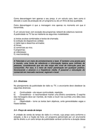 Como desvantagem tem apenas o seu preço, é um veículo caro, bem como é
elevado o custo da produção de um programa ou de um filme de boa qualidade.
Outra desvantagem é que a mensagem vive apenas no momento em que é
transmitida.
É um veículo local, com exceção dos programas network de cobertura nacional.
A publicidade na TV faz-se mediante as seguintes modalidades:
a) textos avulsos combinados e textos de chamada;
b) exibição de diapositivos (slides);
c) table-tops e desenhos animados;
d) filmes;
e) comerciais ao vivo;
f) programas;
g) videoteipes;
h) merchandising.
A Televisão é um meio de entretenimento e lazer. É também uma janela para
o mundo; uma fonte de referência e informação básica para milhões de
pessoas, considerando que ele não exige alto nível de instrução para ser
consumido. Por isso, é o meio de maior penetração em qualquer público,
favorecendo o alcance e a freqüência média. É possível a veiculação do
comercial em mercado nacional, regional e local.

2.3 - Diretrizes
No planejamento da publicidade de rádio ou TV, o anunciante deve obedecer às
seguintes diretrizes:
a)
Continuidade – ela requer continuidade, repetição.
b)
Consistência – é recomendável manter uma diretriz consistente. O espírito
das mensagens deve ser mantido, de modo a incutir nos ouvintes uma idéia clara
e duradoura.
c)
Objetividade – torne os textos bem objetivos, evite generalidades vagas e
frases batidas.
2.4 - Preço de venda de tempo
A unidade de venda do tempo de rádio é o minuto, cujo preço varia conforme a
estação, o dia e a fração da hora; um programa patrocinado por um anunciante
dá-lhe direito a um certo tempo de publicidade variável conforme a duração desse

22

 