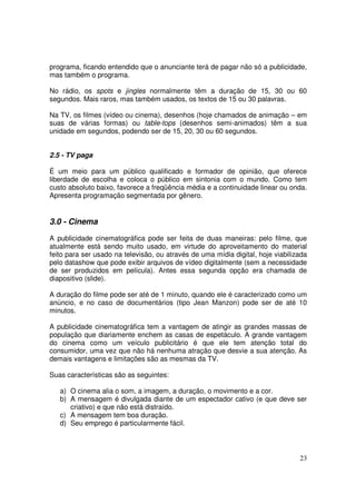 programa, ficando entendido que o anunciante terá de pagar não só a publicidade,
mas também o programa.
No rádio, os spots e jingles normalmente têm a duração de 15, 30 ou 60
segundos. Mais raros, mas também usados, os textos de 15 ou 30 palavras.
Na TV, os filmes (vídeo ou cinema), desenhos (hoje chamados de animação – em
suas de várias formas) ou table-tops (desenhos semi-animados) têm a sua
unidade em segundos, podendo ser de 15, 20, 30 ou 60 segundos.
2.5 - TV paga
É um meio para um público qualificado e formador de opinião, que oferece
liberdade de escolha e coloca o público em sintonia com o mundo. Como tem
custo absoluto baixo, favorece a freqüência média e a continuidade linear ou onda.
Apresenta programação segmentada por gênero.

3.0 - Cinema
A publicidade cinematográfica pode ser feita de duas maneiras: pelo filme, que
atualmente está sendo muito usado, em virtude do aproveitamento do material
feito para ser usado na televisão, ou através de uma mídia digital, hoje viabilizada
pelo datashow que pode exibir arquivos de vídeo digitalmente (sem a necessidade
de ser produzidos em película). Antes essa segunda opção era chamada de
diapositivo (slide).
A duração do filme pode ser até de 1 minuto, quando ele é caracterizado como um
anúncio, e no caso de documentários (tipo Jean Manzon) pode ser de até 10
minutos.
A publicidade cinematográfica tem a vantagem de atingir as grandes massas de
população que diariamente enchem as casas de espetáculo. A grande vantagem
do cinema como um veículo publicitário é que ele tem atenção total do
consumidor, uma vez que não há nenhuma atração que desvie a sua atenção. As
demais vantagens e limitações são as mesmas da TV.
Suas características são as seguintes:
a) O cinema alia o som, a imagem, a duração, o movimento e a cor.
b) A mensagem é divulgada diante de um espectador cativo (e que deve ser
criativo) e que não está distraído.
c) A mensagem tem boa duração.
d) Seu emprego é particularmente fácil.

23

 
