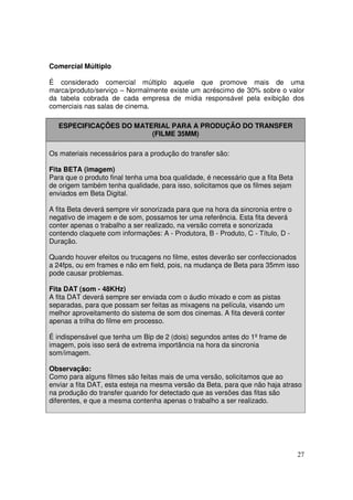 Comercial Múltiplo
É considerado comercial múltiplo aquele que promove mais de uma
marca/produto/serviço – Normalmente existe um acréscimo de 30% sobre o valor
da tabela cobrada de cada empresa de mídia responsável pela exibição dos
comerciais nas salas de cinema.
ESPECIFICAÇÕES DO MATERIAL PARA A PRODUÇÃO DO TRANSFER
(FILME 35MM)
Os materiais necessários para a produção do transfer são:
Fita BETA (imagem)
Para que o produto final tenha uma boa qualidade, é necessário que a fita Beta
de origem também tenha qualidade, para isso, solicitamos que os filmes sejam
enviados em Beta Digital.
A fita Beta deverá sempre vir sonorizada para que na hora da sincronia entre o
negativo de imagem e de som, possamos ter uma referência. Esta fita deverá
conter apenas o trabalho a ser realizado, na versão correta e sonorizada
contendo claquete com informações: A - Produtora, B - Produto, C - Título, D Duração.
Quando houver efeitos ou trucagens no filme, estes deverão ser confeccionados
a 24fps, ou em frames e não em field, pois, na mudança de Beta para 35mm isso
pode causar problemas.
Fita DAT (som - 48KHz)
A fita DAT deverá sempre ser enviada com o áudio mixado e com as pistas
separadas, para que possam ser feitas as mixagens na película, visando um
melhor aproveitamento do sistema de som dos cinemas. A fita deverá conter
apenas a trilha do filme em processo.
É indispensável que tenha um Bip de 2 (dois) segundos antes do 1º frame de
imagem, pois isso será de extrema importância na hora da sincronia
som/imagem.
Observação:
Como para alguns filmes são feitas mais de uma versão, solicitamos que ao
enviar a fita DAT, esta esteja na mesma versão da Beta, para que não haja atraso
na produção do transfer quando for detectado que as versões das fitas são
diferentes, e que a mesma contenha apenas o trabalho a ser realizado.

27

 