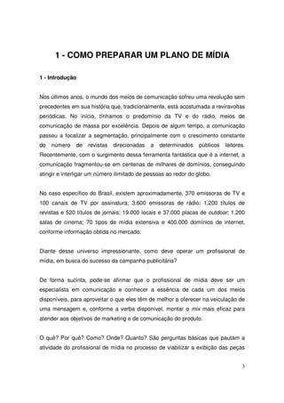 1 - COMO PREPARAR UM PLANO DE MÍDIA
1 - Introdução
Nos últimos anos, o mundo dos meios de comunicação sofreu uma revolução sem
precedentes em sua história que, tradicionalmente, está acostumada a reviravoltas
periódicas. No início, tínhamos o predomínio da TV e do rádio, meios de
comunicação de massa por excelência. Depois de algum tempo, a comunicação
passou a focalizar a segmentação, principalmente com o crescimento constante
do

número

de

revistas

direcionadas

a

determinados

públicos

leitores.

Recentemente, com o surgimento dessa ferramenta fantástica que é a internet, a
comunicação fragmentou-se em centenas de milhares de domínios, conseguindo
atingir e interligar um número ilimitado de pessoas ao redor do globo.
No caso específico do Brasil, existem aproximadamente, 370 emissoras de TV e
100 canais de TV por assinatura; 3.600 emissoras de rádio; 1.200 títulos de
revistas e 520 títulos de jornais; 19.000 locais e 37.000 placas de outdoor; 1.200
salas de cinema; 70 tipos de mídia extensiva e 400.000 domínios de internet,
conforme informação obtida no mercado.
Diante desse universo impressionante, como deve operar um profissional de
mídia, em busca do sucesso da campanha publicitária?
De forma sucinta, pode-se afirmar que o profissional de mídia deve ser um
especialista em comunicação e conhecer a essência de cada um dos meios
disponíveis, para aproveitar o que eles têm de melhor a oferecer na veiculação de
uma mensagem e, conforme a verba disponível, montar o mix mais eficaz para
atender aos objetivos de marketing e de comunicação do produto.
O quê? Por quê? Como? Onde? Quanto? São perguntas básicas que pautam a
atividade do profissional de mídia no processo de viabilizar a exibição das peças
3

 
