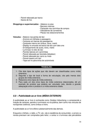- Painel rebocado por barco
- Sacos de lixo
Shoppings e supermercados: - Adesivo no piso
- Banners internos
- Cartazete nos carrinhos de compra
- Indicadores de corredores
- Placas nos estacionamentos
Veículos: - Adesivo nas portas de táxi
- Anúncio em bilhetes e passagens
- Cartazes em barcas de passageiros
- Cartazete interno em ônibus, trens, metrô
- Display no encosto do banco de táxi com take one
- Envelopamento de autos, trens, metrô
- Luminoso no teto de táxi
- Painéis laterais em caminhões
- Painel rebocado por bicicleta (bikedoor)
- Painel rebocado por carro ou moto
- Painel traseiro em táxi
- Tapa-sol no pára-brisa de automóveis
TRABALHO:
1- Cite dois tipos de ações que não devem ser classificadas como mídia
extensiva.
2- Segundo o tipo de local e forma de veiculação, cite pelo menos dois
grupos de mídia extensiva.
3- Relacione cinco tipos de mídia extensiva.
4- Para cada um dos cinco tipos de mídia extensiva relacionados, dê um
exemplo de produto que poderia ser veiculado nela, devido a grande
adequação entre o produto e a mídia extensiva citada.

5.0 – Publicidade ao ar livre (MÍDIA EXTERIOR)
A publicidade ao ar livre é conhecida como Outdoor Advertising, e compreende a
fixação de cartazes, painéis e luminosos na via pública, bem como nos veículos de
transportes coletivos, como ônibus e trens.
A publicidade ao ar livre difere substancialmente das demais.
Enquanto o folheto, o rádio, a TV, etc. vão à residência do consumidor, o jornal e a
revista precisam ser comprados pelo leitor, o cartaz e o luminoso são percebidos

30

 
