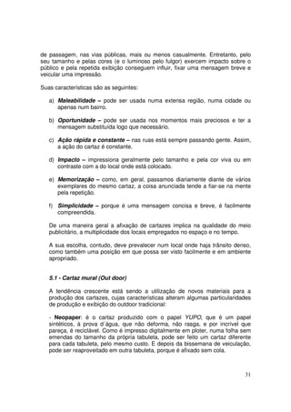 de passagem, nas vias públicas, mais ou menos casualmente. Entretanto, pelo
seu tamanho e pelas cores (e o luminoso pelo fulgor) exercem impacto sobre o
público e pela repetida exibição conseguem influir, fixar uma mensagem breve e
veicular uma impressão.
Suas características são as seguintes:
a) Maleabilidade – pode ser usada numa extensa região, numa cidade ou
apenas num bairro.
b) Oportunidade – pode ser usada nos momentos mais preciosos e ter a
mensagem substituída logo que necessário.
c) Ação rápida e constante – nas ruas está sempre passando gente. Assim,
a ação do cartaz é constante.
d) Impacto – impressiona geralmente pelo tamanho e pela cor viva ou em
contraste com a do local onde está colocado.
e) Memorização – como, em geral, passamos diariamente diante de vários
exemplares do mesmo cartaz, a coisa anunciada tende a fiar-se na mente
pela repetição.
f) Simplicidade – porque é uma mensagem concisa e breve, é facilmente
compreendida.
De uma maneira geral a afixação de cartazes implica na qualidade do meio
publicitário, a multiplicidade dos locais empregados no espaço e no tempo.
A sua escolha, contudo, deve prevalecer num local onde haja trânsito denso,
como também uma posição em que possa ser visto facilmente e em ambiente
apropriado.
5.1 - Cartaz mural (Out door)
A tendência crescente está sendo a utilização de novos materiais para a
produção dos cartazes, cujas características alteram algumas particularidades
de produção e exibição do outdoor tradicional:
- Neopaper: é o cartaz produzido com o papel YUPO, que é um papel
sintéticos, à prova d´água, que não deforma, não rasga, e por incrível que
pareça, é reciclável. Como é impresso digitalmente em ploter, numa folha sem
emendas do tamanho da própria tabuleta, pode ser feito um cartaz diferente
para cada tabuleta, pelo mesmo custo. E depois da bissemana de veiculação,
pode ser reaproveitado em outra tabuleta, porque é afixado sem cola.

31

 